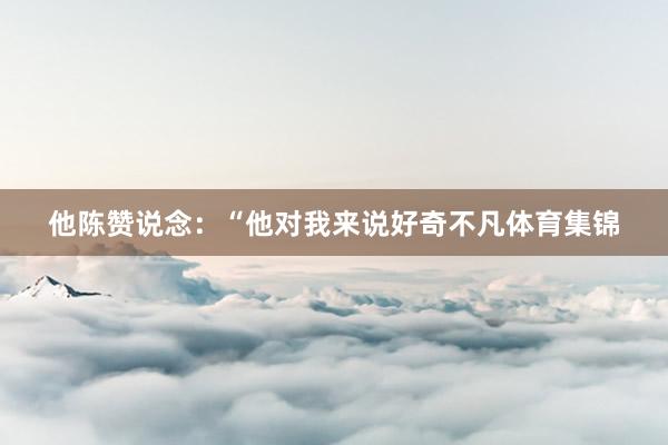 他陈赞说念:“他对我来说好奇不凡体育集锦