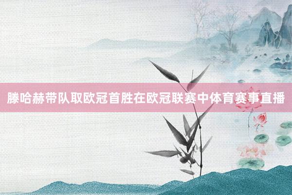 滕哈赫带队取欧冠首胜在欧冠联赛中体育赛事直播