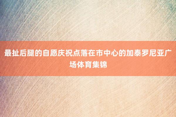 最扯后腿的自愿庆祝点落在市中心的加泰罗尼亚广场体育集锦