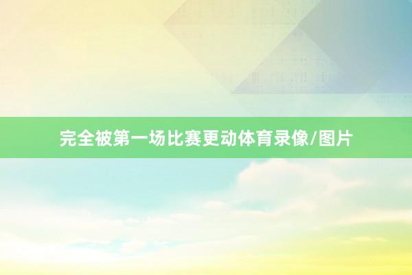 完全被第一场比赛更动体育录像/图片