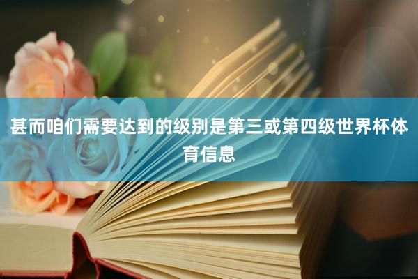 甚而咱们需要达到的级别是第三或第四级世界杯体育信息