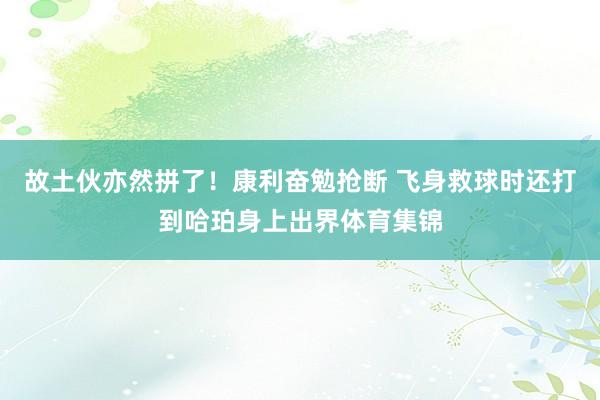 故土伙亦然拼了！康利奋勉抢断 飞身救球时还打到哈珀身上出界体育集锦