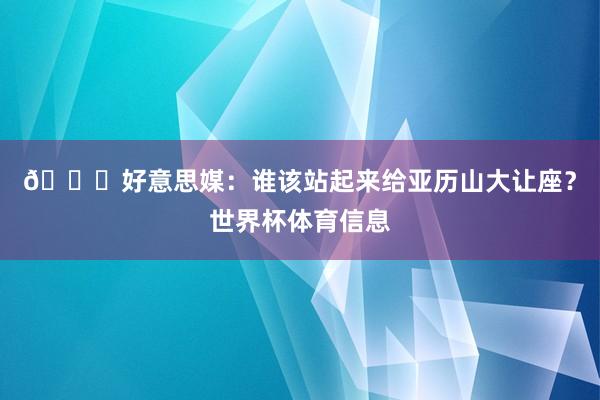 👀好意思媒：谁该站起来给亚历山大让座？世界杯体育信息