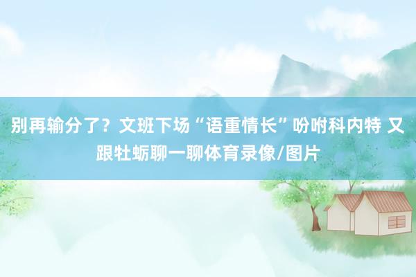 别再输分了？文班下场“语重情长”吩咐科内特 又跟牡蛎聊一聊体育录像/图片