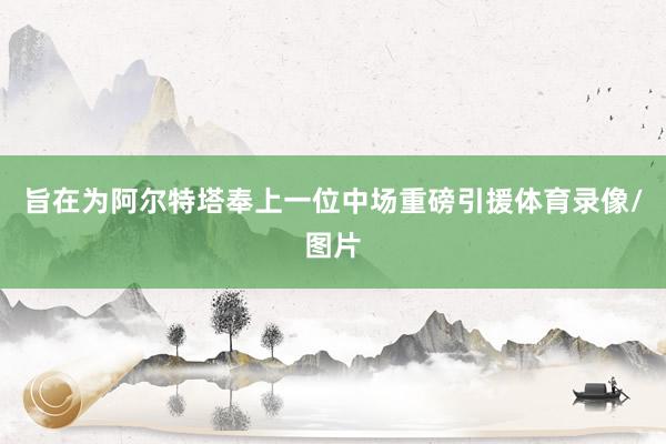 旨在为阿尔特塔奉上一位中场重磅引援体育录像/图片