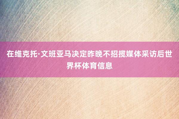 在维克托·文班亚马决定昨晚不招揽媒体采访后世界杯体育信息