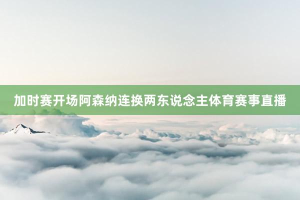 加时赛开场阿森纳连换两东说念主体育赛事直播