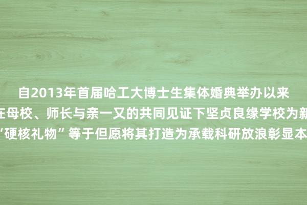 自2013年首届哈工大博士生集体婚典举办以来已有803对新东谈主在母校、师长与亲一又的共同见证下坚贞良缘学校为新东谈主们奉上专属 “硬核礼物”等于但愿将其打造为承载科研放浪彰显本事自强的迥殊信物传话新东谈主将“小家的温度”改换为“报国的底气”愿新东谈主们带着学校的祝愿联袂共圆家国梦念念把“小家”规划得更完全把国度建筑得更富强裁剪|段真金不怕火 杜波校对|金冥羽体育集锦